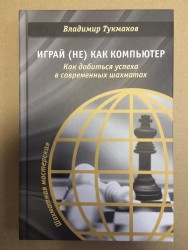 Тукмаков В. «Играй (не) как компьютер. Как добиться успеха в современных шахматах»